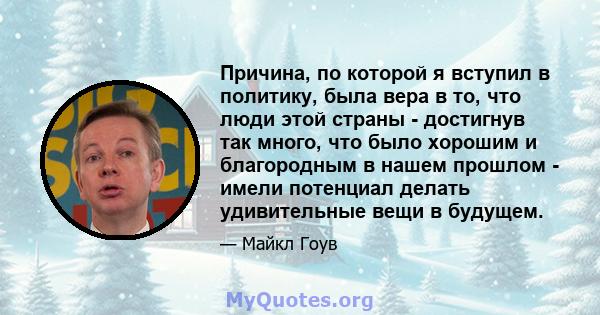 Причина, по которой я вступил в политику, была вера в то, что люди этой страны - достигнув так много, что было хорошим и благородным в нашем прошлом - имели потенциал делать удивительные вещи в будущем.