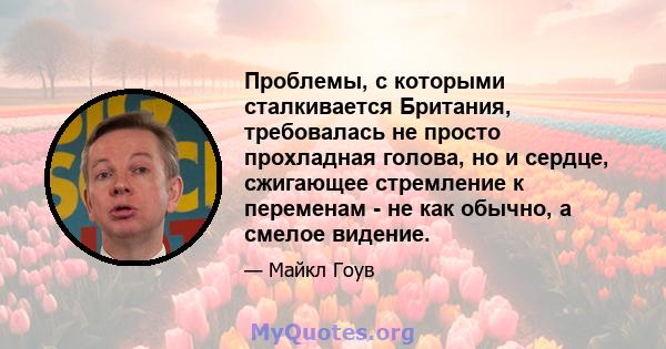 Проблемы, с которыми сталкивается Британия, требовалась не просто прохладная голова, но и сердце, сжигающее стремление к переменам - не как обычно, а смелое видение.