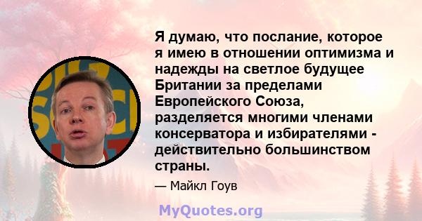 Я думаю, что послание, которое я имею в отношении оптимизма и надежды на светлое будущее Британии за пределами Европейского Союза, разделяется многими членами консерватора и избирателями - действительно большинством