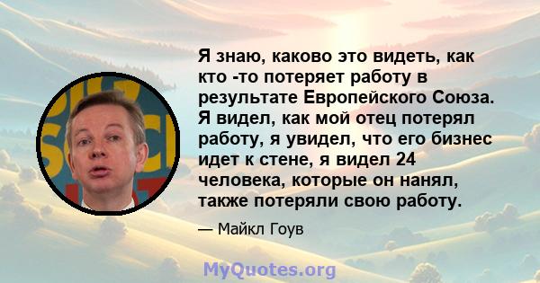 Я знаю, каково это видеть, как кто -то потеряет работу в результате Европейского Союза. Я видел, как мой отец потерял работу, я увидел, что его бизнес идет к стене, я видел 24 человека, которые он нанял, также потеряли