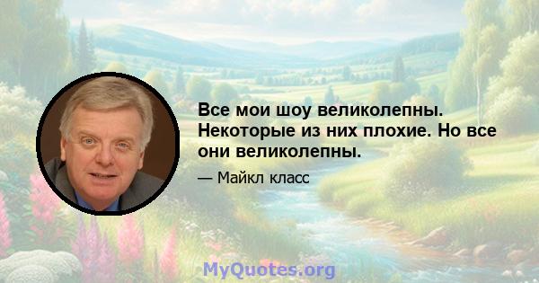 Все мои шоу великолепны. Некоторые из них плохие. Но все они великолепны.