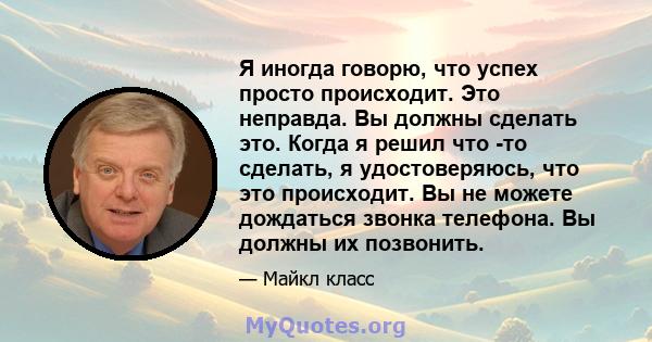 Я иногда говорю, что успех просто происходит. Это неправда. Вы должны сделать это. Когда я решил что -то сделать, я удостоверяюсь, что это происходит. Вы не можете дождаться звонка телефона. Вы должны их позвонить.