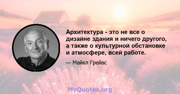 Архитектура - это не все о дизайне здания и ничего другого, а также о культурной обстановке и атмосфере, всей работе.