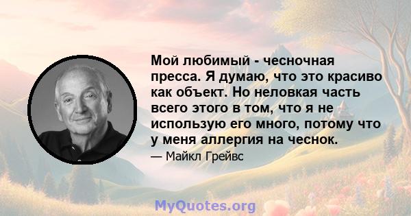 Мой любимый - чесночная пресса. Я думаю, что это красиво как объект. Но неловкая часть всего этого в том, что я не использую его много, потому что у меня аллергия на чеснок.