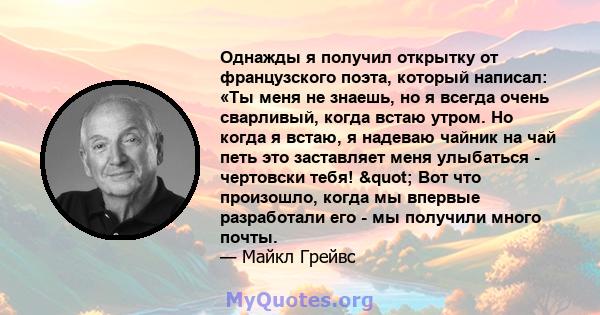 Однажды я получил открытку от французского поэта, который написал: «Ты меня не знаешь, но я всегда очень сварливый, когда встаю утром. Но когда я встаю, я надеваю чайник на чай петь это заставляет меня улыбаться -