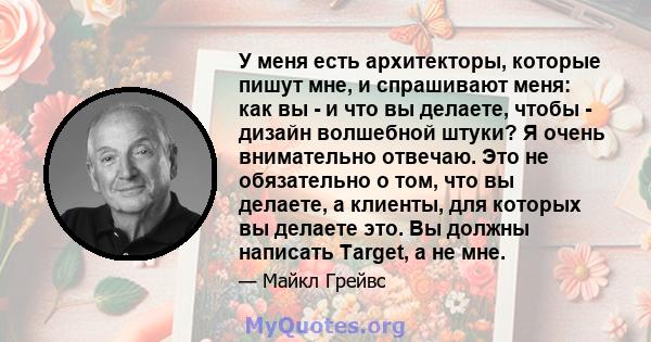 У меня есть архитекторы, которые пишут мне, и спрашивают меня: как вы - и что вы делаете, чтобы - дизайн волшебной штуки? Я очень внимательно отвечаю. Это не обязательно о том, что вы делаете, а клиенты, для которых вы