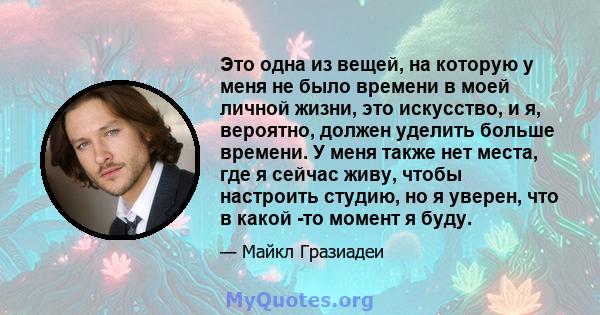 Это одна из вещей, на которую у меня не было времени в моей личной жизни, это искусство, и я, вероятно, должен уделить больше времени. У меня также нет места, где я сейчас живу, чтобы настроить студию, но я уверен, что