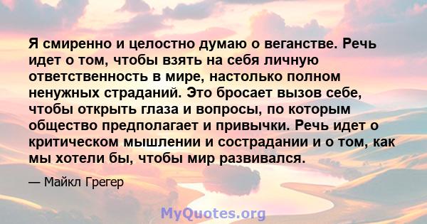 Я смиренно и целостно думаю о веганстве. Речь идет о том, чтобы взять на себя личную ответственность в мире, настолько полном ненужных страданий. Это бросает вызов себе, чтобы открыть глаза и вопросы, по которым