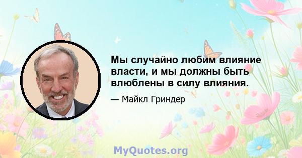 Мы случайно любим влияние власти, и мы должны быть влюблены в силу влияния.