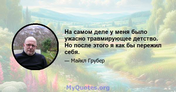 На самом деле у меня было ужасно травмирующее детство. Но после этого я как бы пережил себя.