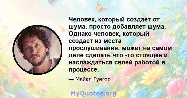 Человек, который создает от шума, просто добавляет шума. Однако человек, который создает из места прослушивания, может на самом деле сделать что -то стоящее и наслаждаться своей работой в процессе.