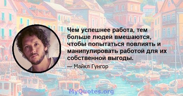 Чем успешнее работа, тем больше людей вмешаются, чтобы попытаться повлиять и манипулировать работой для их собственной выгоды.