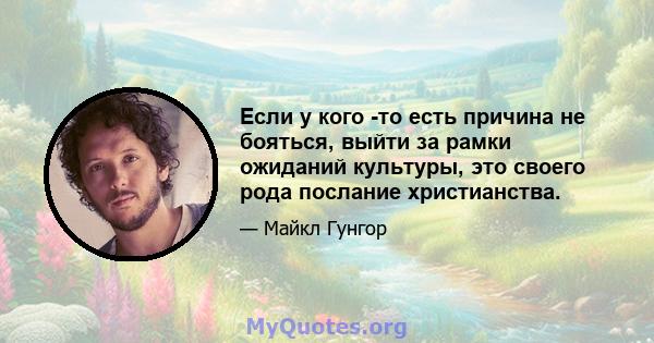 Если у кого -то есть причина не бояться, выйти за рамки ожиданий культуры, это своего рода послание христианства.