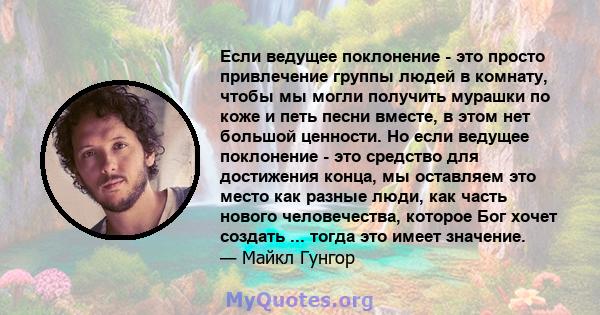 Если ведущее поклонение - это просто привлечение группы людей в комнату, чтобы мы могли получить мурашки по коже и петь песни вместе, в этом нет большой ценности. Но если ведущее поклонение - это средство для достижения 