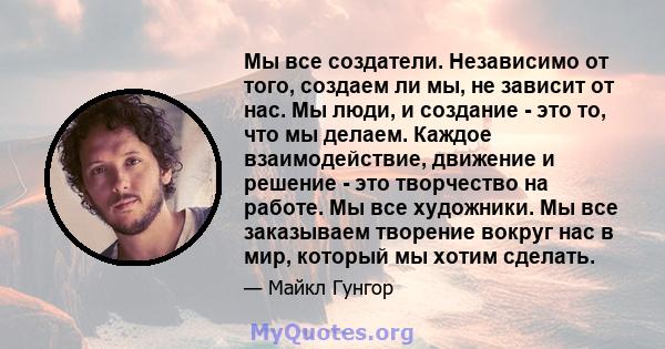 Мы все создатели. Независимо от того, создаем ли мы, не зависит от нас. Мы люди, и создание - это то, что мы делаем. Каждое взаимодействие, движение и решение - это творчество на работе. Мы все художники. Мы все