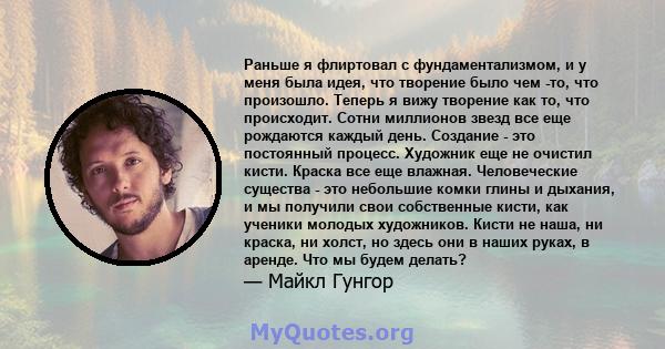 Раньше я флиртовал с фундаментализмом, и у меня была идея, что творение было чем -то, что произошло. Теперь я вижу творение как то, что происходит. Сотни миллионов звезд все еще рождаются каждый день. Создание - это