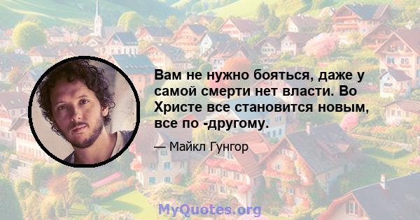 Вам не нужно бояться, даже у самой смерти нет власти. Во Христе все становится новым, все по -другому.