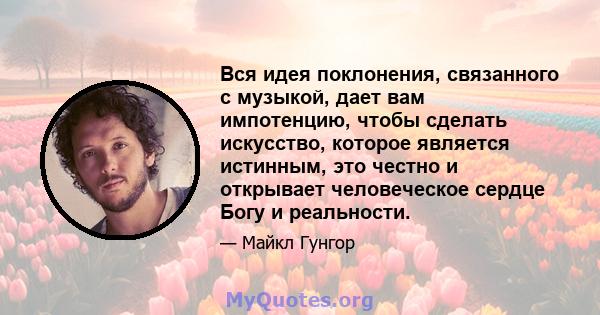 Вся идея поклонения, связанного с музыкой, дает вам импотенцию, чтобы сделать искусство, которое является истинным, это честно и открывает человеческое сердце Богу и реальности.