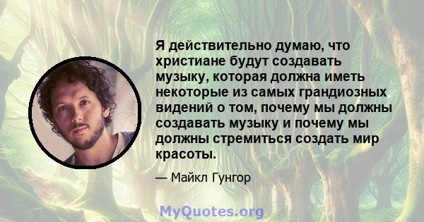 Я действительно думаю, что христиане будут создавать музыку, которая должна иметь некоторые из самых грандиозных видений о том, почему мы должны создавать музыку и почему мы должны стремиться создать мир красоты.