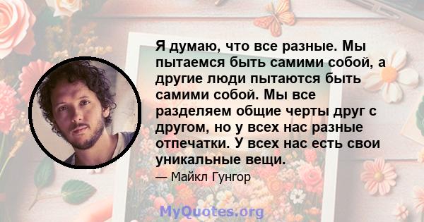 Я думаю, что все разные. Мы пытаемся быть самими собой, а другие люди пытаются быть самими собой. Мы все разделяем общие черты друг с другом, но у всех нас разные отпечатки. У всех нас есть свои уникальные вещи.