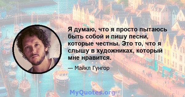 Я думаю, что я просто пытаюсь быть собой и пишу песни, которые честны. Это то, что я слышу в художниках, который мне нравится.