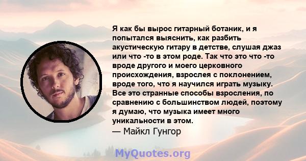 Я как бы вырос гитарный ботаник, и я попытался выяснить, как разбить акустическую гитару в детстве, слушая джаз или что -то в этом роде. Так что это что -то вроде другого и моего церковного происхождения, взрослея с