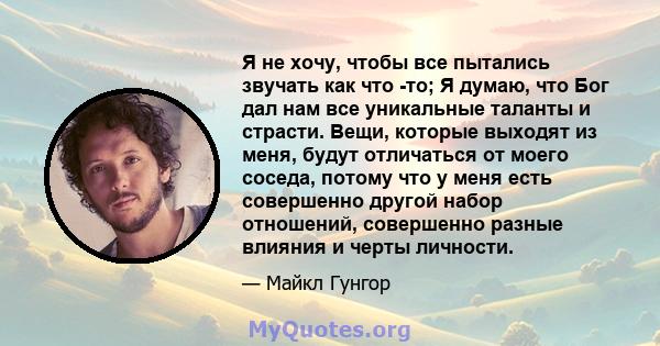 Я не хочу, чтобы все пытались звучать как что -то; Я думаю, что Бог дал нам все уникальные таланты и страсти. Вещи, которые выходят из меня, будут отличаться от моего соседа, потому что у меня есть совершенно другой