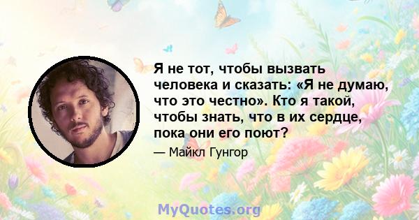 Я не тот, чтобы вызвать человека и сказать: «Я не думаю, что это честно». Кто я такой, чтобы знать, что в их сердце, пока они его поют?