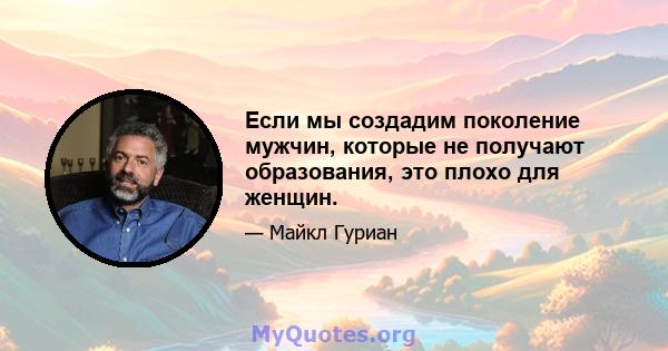 Если мы создадим поколение мужчин, которые не получают образования, это плохо для женщин.