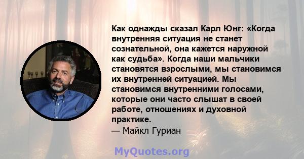 Как однажды сказал Карл Юнг: «Когда внутренняя ситуация не станет сознательной, она кажется наружной как судьба». Когда наши мальчики становятся взрослыми, мы становимся их внутренней ситуацией. Мы становимся