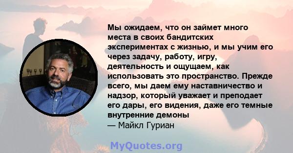 Мы ожидаем, что он займет много места в своих бандитских экспериментах с жизнью, и мы учим его через задачу, работу, игру, деятельность и ощущаем, как использовать это пространство. Прежде всего, мы даем ему