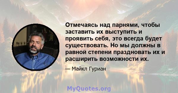 Отмечаясь над парнями, чтобы заставить их выступить и проявить себя, это всегда будет существовать. Но мы должны в равной степени праздновать их и расширить возможности их.