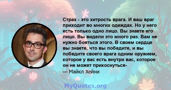 Страх - это хитрость врага. И ваш враг приходит во многих одеждах. Но у него есть только одно лицо. Вы знаете его лицо. Вы видели это много раз. Вам не нужно бояться этого. В своем сердце вы знаете, что вы победите, и