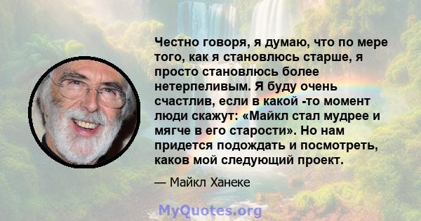 Честно говоря, я думаю, что по мере того, как я становлюсь старше, я просто становлюсь более нетерпеливым. Я буду очень счастлив, если в какой -то момент люди скажут: «Майкл стал мудрее и мягче в его старости». Но нам