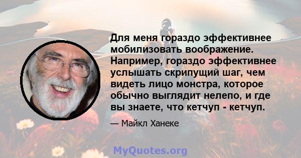 Для меня гораздо эффективнее мобилизовать воображение. Например, гораздо эффективнее услышать скрипущий шаг, чем видеть лицо монстра, которое обычно выглядит нелепо, и где вы знаете, что кетчуп - кетчуп.