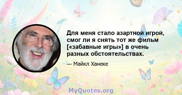 Для меня стало азартной игрой, смог ли я снять тот же фильм [«забавные игры»] в очень разных обстоятельствах.