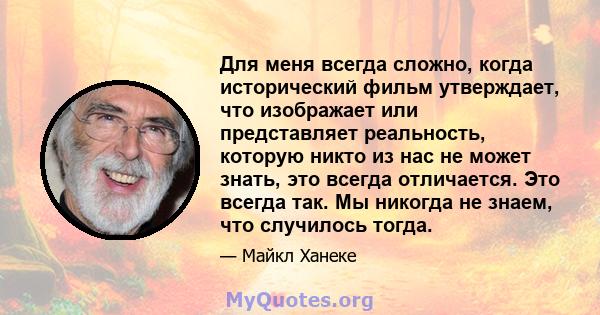 Для меня всегда сложно, когда исторический фильм утверждает, что изображает или представляет реальность, которую никто из нас не может знать, это всегда отличается. Это всегда так. Мы никогда не знаем, что случилось