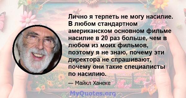 Лично я терпеть не могу насилие. В любом стандартном американском основном фильме насилие в 20 раз больше, чем в любом из моих фильмов, поэтому я не знаю, почему эти директора не спрашивают, почему они такие специалисты 