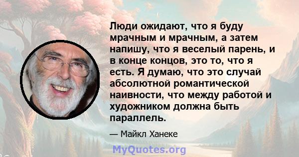 Люди ожидают, что я буду мрачным и мрачным, а затем напишу, что я веселый парень, и в конце концов, это то, что я есть. Я думаю, что это случай абсолютной романтической наивности, что между работой и художником должна