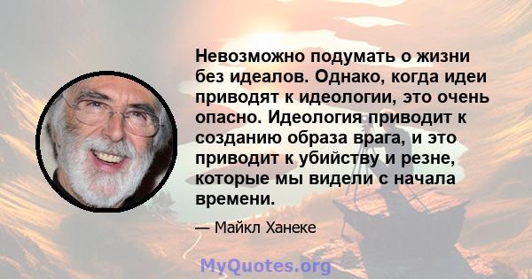 Невозможно подумать о жизни без идеалов. Однако, когда идеи приводят к идеологии, это очень опасно. Идеология приводит к созданию образа врага, и это приводит к убийству и резне, которые мы видели с начала времени.