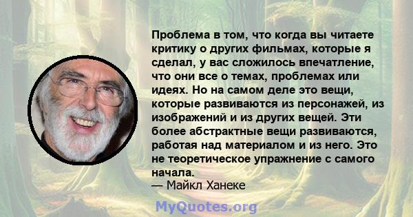 Проблема в том, что когда вы читаете критику о других фильмах, которые я сделал, у вас сложилось впечатление, что они все о темах, проблемах или идеях. Но на самом деле это вещи, которые развиваются из персонажей, из