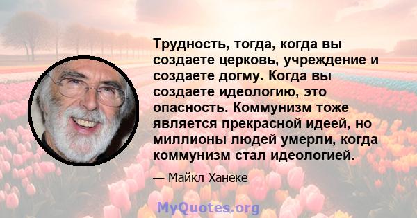 Трудность, тогда, когда вы создаете церковь, учреждение и создаете догму. Когда вы создаете идеологию, это опасность. Коммунизм тоже является прекрасной идеей, но миллионы людей умерли, когда коммунизм стал идеологией.