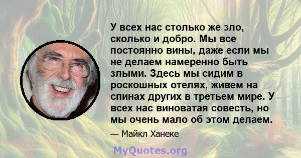 У всех нас столько же зло, сколько и добро. Мы все постоянно вины, даже если мы не делаем намеренно быть злыми. Здесь мы сидим в роскошных отелях, живем на спинах других в третьем мире. У всех нас виноватая совесть, но