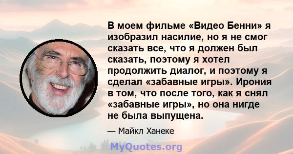 В моем фильме «Видео Бенни» я изобразил насилие, но я не смог сказать все, что я должен был сказать, поэтому я хотел продолжить диалог, и поэтому я сделал «забавные игры». Ирония в том, что после того, как я снял