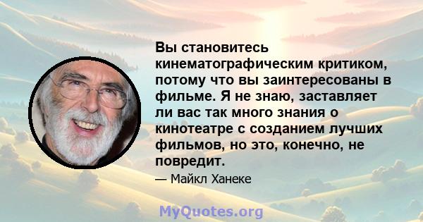 Вы становитесь кинематографическим критиком, потому что вы заинтересованы в фильме. Я не знаю, заставляет ли вас так много знания о кинотеатре с созданием лучших фильмов, но это, конечно, не повредит.