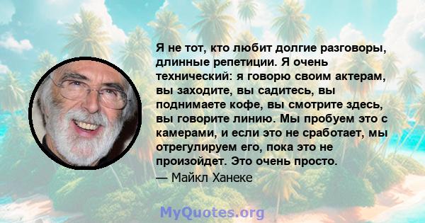 Я не тот, кто любит долгие разговоры, длинные репетиции. Я очень технический: я говорю своим актерам, вы заходите, вы садитесь, вы поднимаете кофе, вы смотрите здесь, вы говорите линию. Мы пробуем это с камерами, и если 