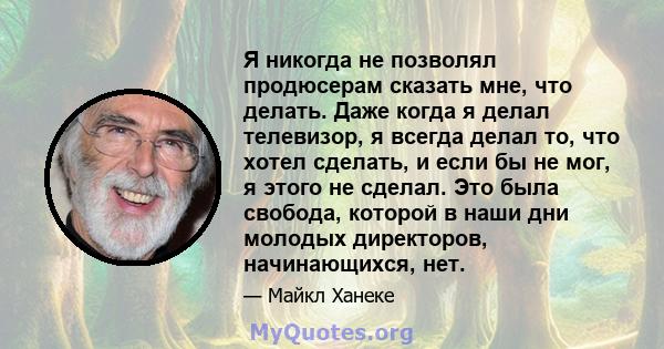 Я никогда не позволял продюсерам сказать мне, что делать. Даже когда я делал телевизор, я всегда делал то, что хотел сделать, и если бы не мог, я этого не сделал. Это была свобода, которой в наши дни молодых директоров, 