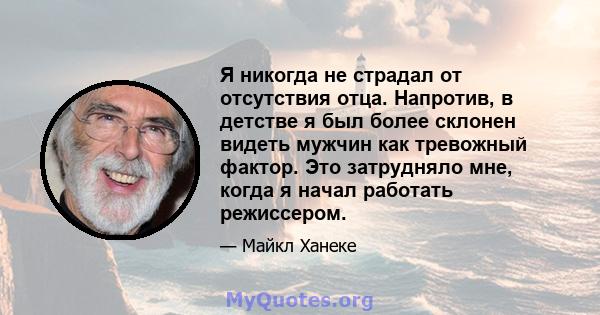 Я никогда не страдал от отсутствия отца. Напротив, в детстве я был более склонен видеть мужчин как тревожный фактор. Это затрудняло мне, когда я начал работать режиссером.