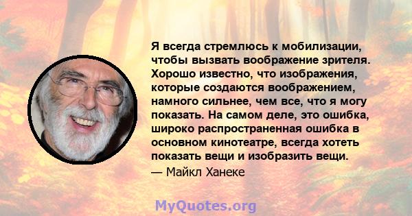 Я всегда стремлюсь к мобилизации, чтобы вызвать воображение зрителя. Хорошо известно, что изображения, которые создаются воображением, намного сильнее, чем все, что я могу показать. На самом деле, это ошибка, широко