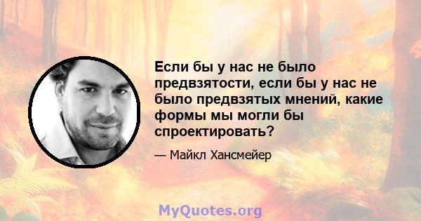 Если бы у нас не было предвзятости, если бы у нас не было предвзятых мнений, какие формы мы могли бы спроектировать?